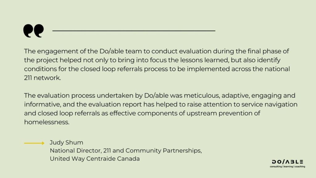 This image contains a quote from Judy Shum, National Director, 211 and Community Partnerships at United Way Centraide Canada. The quote reads: "The engagement of the Do/able team to conduct evaluation during the final phase of the project helped not only to bring into focus the lessons learned, but also identify conditions for the closed loop referrals process to be implemented across the national 211 network. The evaluation process undertaken by Do/able was meticulous, adaptive, engaging and informative, and the evaluation report has helped to raise attention to service navigation and closed loop referrals as effective components of upstream prevention of homelessness."