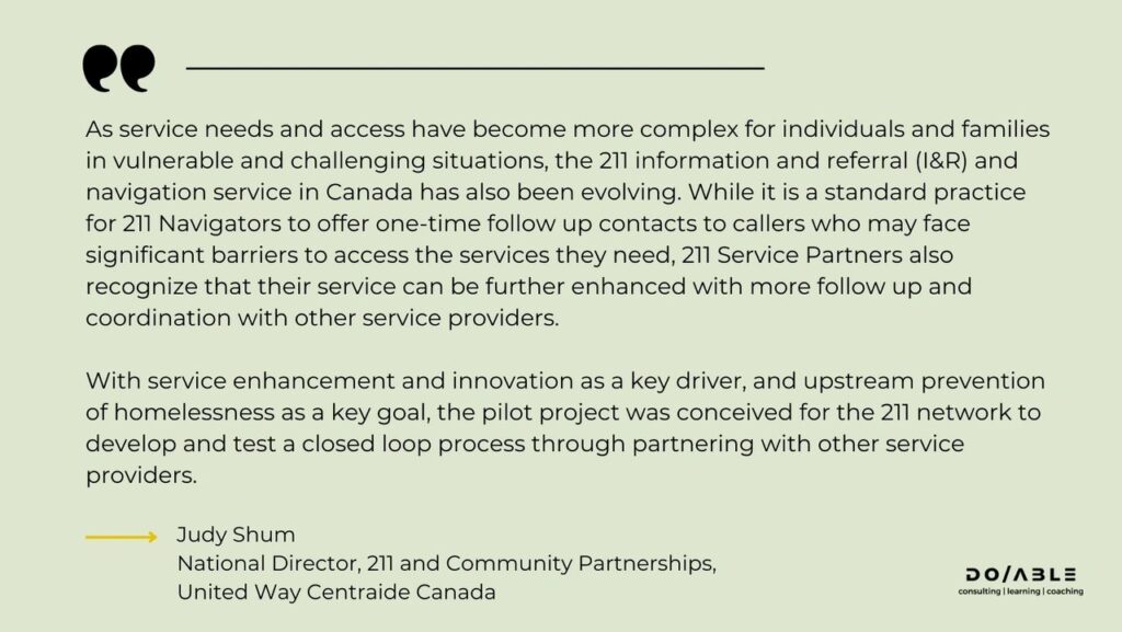 This image contains a quote from Judy Shum, National Director, 211 and Community Partnerships at United Way Centraide Canada. The quote reads: "As service needs and access have become more complex for individuals and families in vulnerable and challenging situations, the 211 information and referral (I&R) and navigation service in Canada has also been evolving. While it is a standard practice for 211 Navigators to offer one-time follow up contacts to callers who may face significant barriers to access the services they need, 211 Service Partners also recognize that their service can be further enhanced with more follow up and coordination with other service providers. With service enhancement and innovation as a key driver, and upstream prevention of homelessness as a key goal, the pilot project was conceived for the 211 network to develop and test a closed loop process through partnering with other service providers."